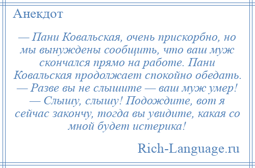 
    — Пани Ковальская, очень прискорбно, но мы вынуждены сообщить, что ваш муж скончался прямо на работе. Пани Ковальская продолжает спокойно обедать. — Разве вы не слышите — ваш муж умер! — Слышу, слышу! Подождите, вот я сейчас закончу, тогда вы увидите, какая со мной будет истерика!