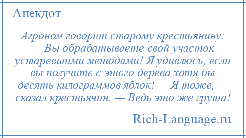 
    Агроном говорит старому крестьянину: — Вы обрабатываете свой участок устаревшими методами! Я удивлюсь, если вы получите с этого дерева хотя бы десять килограммов яблок! — Я тоже, — сказал крестьянин. — Ведь это же груша!
