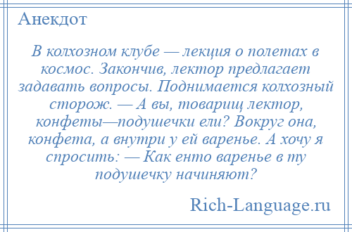 
    В колхозном клубе — лекция о полетах в космос. Закончив, лектор предлагает задавать вопросы. Поднимается колхозный сторож. — А вы, товарищ лектор, конфеты—подушечки ели? Вокруг она, конфета, а внутри у ей варенье. А хочу я спросить: — Как енто варенье в ту подушечку начиняют?