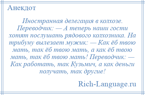 
    Иностранная делегация в колхозе. Переводчик: — А теперь наши гости хотят послушать рядового колхозника. На трибуну вылезает мужик: — Как ёб твою мать, так ёб твою мать, а как ёб твою мать, так ёб твою мать! Переводчик: — Как работать, так Кузьмич, а как деньги получать, так другие!