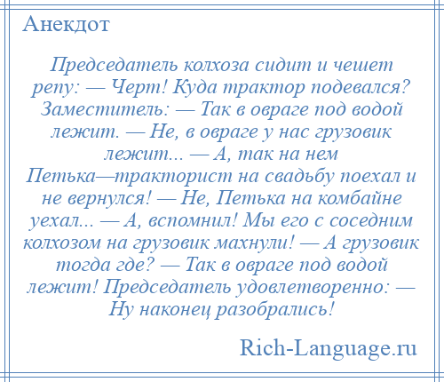 
    Председатель колхоза сидит и чешет репу: — Черт! Куда трактор подевался? Заместитель: — Так в овраге под водой лежит. — Не, в овраге у нас грузовик лежит... — А, так на нем Петька—тракторист на свадьбу поехал и не вернулся! — Не, Петька на комбайне уехал... — А, вспомнил! Мы его с соседним колхозом на грузовик махнули! — А грузовик тогда где? — Так в овраге под водой лежит! Председатель удовлетворенно: — Ну наконец разобрались!