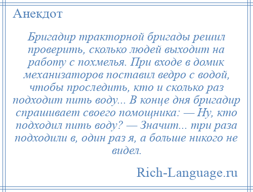 
    Бригадир тракторной бригады решил проверить, сколько людей выходит на работу с похмелья. При входе в домик механизаторов поставил ведро с водой, чтобы проследить, кто и сколько раз подходит пить воду... В конце дня бригадир спрашивает своего помощника: — Ну, кто подходил пить воду? — Значит... три раза подходили в, один раз я, а больше никого не видел.