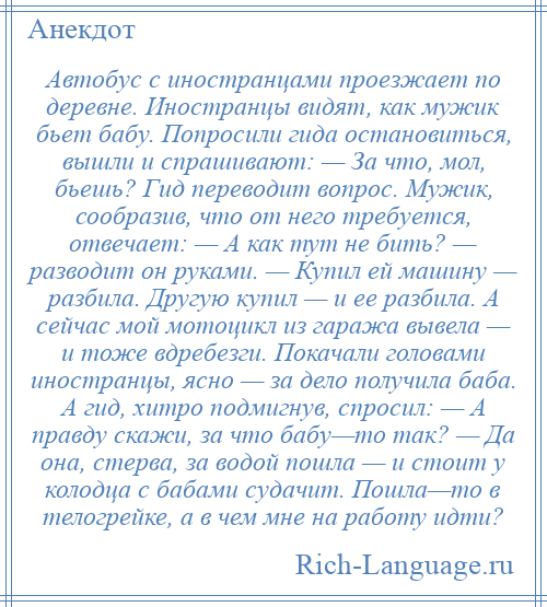 
    Автобус с иностранцами проезжает по деревне. Иностранцы видят, как мужик бьет бабу. Попросили гида остановиться, вышли и спрашивают: — За что, мол, бьешь? Гид переводит вопрос. Мужик, сообразив, что от него требуется, отвечает: — А как тут не бить? — разводит он руками. — Купил ей машину — разбила. Другую купил — и ее разбила. А сейчас мой мотоцикл из гаража вывела — и тоже вдребезги. Покачали головами иностранцы, ясно — за дело получила баба. А гид, хитро подмигнув, спросил: — А правду скажи, за что бабу—то так? — Да она, стерва, за водой пошла — и стоит у колодца с бабами судачит. Пошла—то в телогрейке, а в чем мне на работу идти?