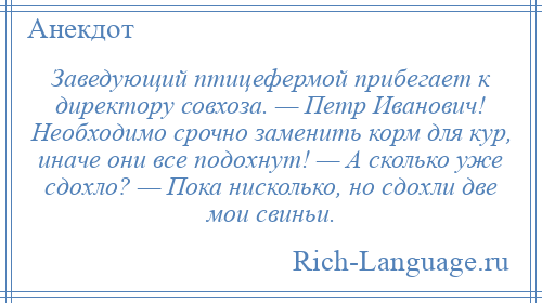 
    Заведующий птицефермой прибегает к директору совхоза. — Петр Иванович! Необходимо срочно заменить корм для кур, иначе они все подохнут! — А сколько уже сдохло? — Пока нисколько, но сдохли две мои свиньи.