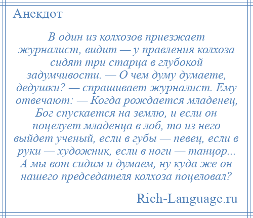 
    В один из колхозов приезжает журналист, видит — у правления колхоза сидят три старца в глубокой задумчивости. — О чем думу думаете, дедушки? — спрашивает журналист. Ему отвечают: — Когда рождается младенец, Бог спускается на землю, и если он поцелует младенца в лоб, то из него выйдет ученый, если в губы — певец, если в руки — художник, если в ноги — танцор... А мы вот сидим и думаем, ну куда же он нашего председателя колхоза поцеловал?