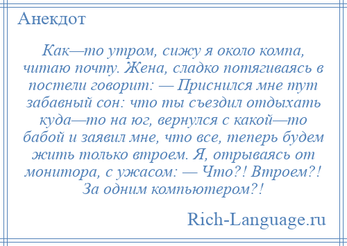 
    Как—то утром, сижу я около компа, читаю почту. Жена, сладко потягиваясь в постели говорит: — Приснился мне тут забавный сон: что ты съездил отдыхать куда—то на юг, вернулся с какой—то бабой и заявил мне, что все, теперь будем жить только втроем. Я, отрываясь от монитора, с ужасом: — Что?! Втроем?! За одним компьютером?!