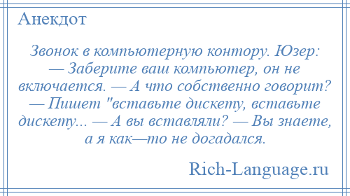 
    Звонок в компьютерную контору. Юзер: — Заберите ваш компьютер, он не включается. — А что собственно говорит? — Пишет вставьте дискету, вставьте дискету... — А вы вставляли? — Вы знаете, а я как—то не догадался.