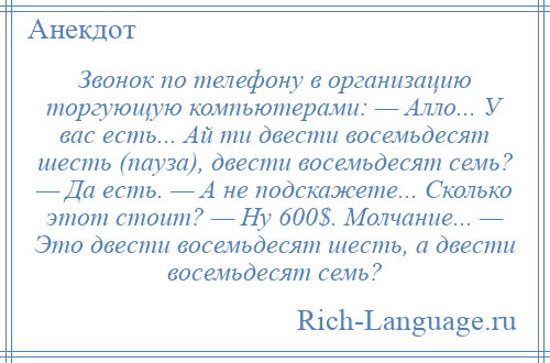 
    Звонок по телефону в организацию торгующую компьютерами: — Алло... У вас есть... Ай ти двести восемьдесят шесть (пауза), двести восемьдесят семь? — Да есть. — А не подскажете... Сколько этот стоит? — Ну 600$. Молчание... — Это двести восемьдесят шесть, а двести восемьдесят семь?