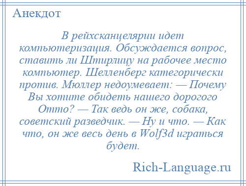 
    В рейхсканцелярии идет компьютеризация. Обсуждается вопрос, ставить ли Штирлицу на рабочее место компьютер. Шелленберг категорически против. Мюллер недоумевает: — Почему Вы хотите обидеть нашего дорогого Отто? — Так ведь он же, собака, советский разведчик. — Ну и что. — Как что, он же весь день в Wоlf3d играться будет.