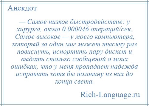 
    — Самое низкое быстродействие: у хирурга, около 0.000046 операций/сек. Самое высокое — у моего компьютера, который за один миг может тысячу раз повиснуть, испортить пару дискет и выдать столько сообщений о моих ошибках, что у меня пропадает надежда исправить хотя бы половину из них до конца света.