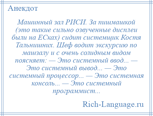 
    Машинный зал РИСИ. За пишмашкой (это такие сильно озвученные дисплеи были на ЕСках) сидит системщик Костя Тальнишних. Шеф водит экскурсию по машзалу и с очень солидным видом поясняет: — Это системный ввод... — Это системный вывод... — Это системный процессор... — Это системная консоль... — Это системный программист...