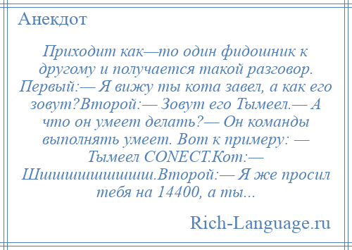 
    Приходит как—то один фидошник к другому и получается такой разговор. Первый:— Я вижу ты кота завел, а как его зовут?Второй:— Зовут его Тымеел.— А что он умеет делать?— Он команды выполнять умеет. Вот к примеру: — Тымеел CONECT.Кот:— Шшшшшшшшшш.Второй:— Я же просил тебя на 14400, а ты...