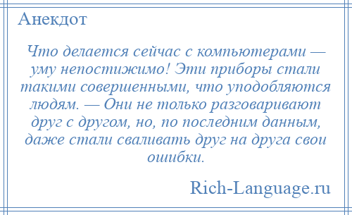 
    Что делается сейчас с компьютерами — уму непостижимо! Эти приборы стали такими совершенными, что уподобляются людям. — Они не только разговаривают друг с другом, но, по последним данным, даже стали сваливать друг на друга свои ошибки.