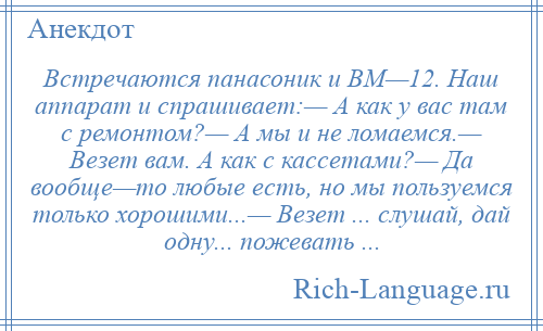 
    Встречаются панасоник и ВМ—12. Наш аппарат и спрашивает:— А как у вас там с ремонтом?— А мы и не ломаемся.— Везет вам. А как с кассетами?— Да вообще—то любые есть, но мы пользуемся только хорошими...— Везет ... слушай, дай одну... пожевать ...