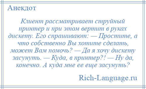 
    Клиент рассматривает струйный принтер и при этом вертит в руках дискету. Его спрашивают: — Простите, а что собственно Вы хотите сделать, может Вам помочь? — Да я хочу дискету засунуть. — Куда, в принтер?! — Ну да, конечно. А куда мне ее еще засунуть?