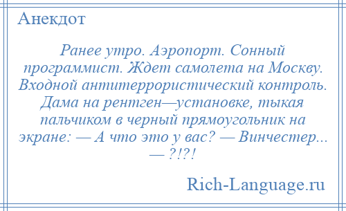 
    Ранее утро. Аэропорт. Сонный программист. Ждет самолета на Москву. Входной антитеррористический контроль. Дама на рентген—установке, тыкая пальчиком в черный прямоугольник на экране: — А что это у вас? — Винчестер... — ?!?!