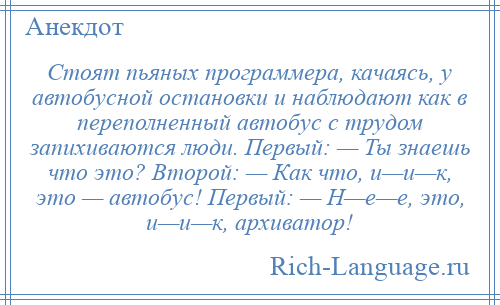 
    Стоят пьяных программера, качаясь, у автобусной остановки и наблюдают как в переполненный автобус с трудом запихиваются люди. Первый: — Ты знаешь что это? Второй: — Как что, и—и—к, это — автобус! Первый: — Н—е—е, это, и—и—к, архиватор!