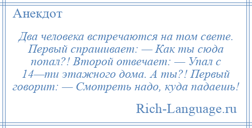 
    Два человека встречаются на том свете. Первый спрашивает: — Как ты сюда попал?! Второй отвечает: — Упал с 14—ти этажного дома. А ты?! Первый говорит: — Смотреть надо, куда падаешь!