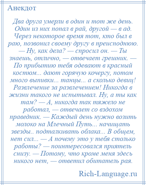 
    Два друга умерли в один и тот же день. Один из них попал в рай, другой — в ад. Через некоторое время тот, кто был в раю, позвонил своему другу в преисподнюю. — Ну, как дела? — спросил он. — Ты знаешь, отлично, — отвечает грешник. — По прибытию тебя одевают в красный костюм... дают горячую кочергу, потом много выпивки... танцы... а сколько девиц! Развлечение за развлечением! Никогда в жизни такого не испытывал. Ну, а ты как там? — А, никогда так тяжело не работал, — отвечает со вздохом праведник. — Каждый день нужно возить молоко на Млечный Путь... начищать звезды.. подталкивать облака... В общем, нет сил... — А почему это у тебя столько работы? — поинтересовался приятель снизу. — Потому, что кроме меня здесь никого нет, — ответил обитатель рая.