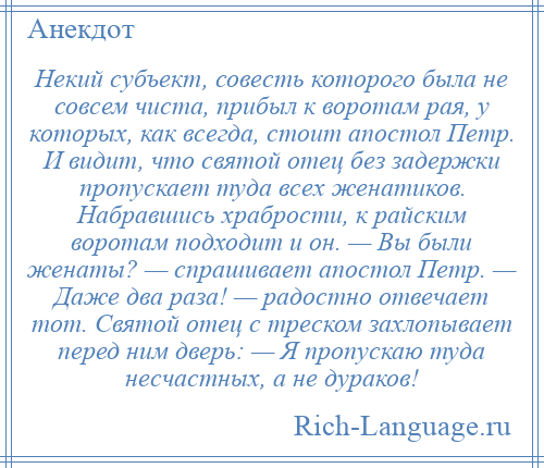 
    Некий субъект, совесть которого была не совсем чиста, прибыл к воротам рая, у которых, как всегда, стоит апостол Петр. И видит, что святой отец без задержки пропускает туда всех женатиков. Набравшись храбрости, к райским воротам подходит и он. — Вы были женаты? — спрашивает апостол Петр. — Даже два раза! — радостно отвечает тот. Святой отец с треском захлопывает перед ним дверь: — Я пропускаю туда несчастных, а не дураков!