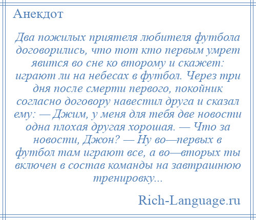 
    Два пожилых приятеля любителя футбола договорились, что тот кто первым умрет явится во сне ко второму и скажет: играют ли на небесах в футбол. Через три дня после смерти первого, покойник согласно договору навестил друга и сказал ему: — Джим, у меня для тебя две новости одна плохая другая хорошая. — Что за новости, Джон? — Ну во—первых в футбол там играют все, а во—вторых ты включен в состав команды на завтрашнюю тренировку...