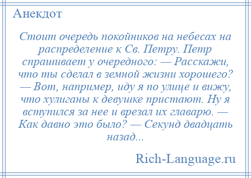 
    Стоит очередь покойников на небесах на распределение к Св. Петру. Петр спрашивает у очередного: — Расскажи, что ты сделал в земной жизни хорошего? — Вот, например, иду я по улице и вижу, что хулиганы к девушке пристают. Ну я вступился за нее и врезал их главарю. — Как давно это было? — Секунд двадцать назад...