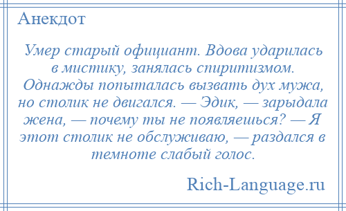 
    Умер старый официант. Вдова ударилась в мистику, занялась спиритизмом. Однажды попыталась вызвать дух мужа, но столик не двигался. — Эдик, — зарыдала жена, — почему ты не появляешься? — Я этот столик не обслуживаю, — раздался в темноте слабый голос.