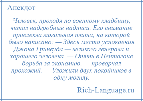 
    Человек, проходя по военному кладбищу, читал надгробные надписи. Его внимание привлекла могильная плита, на которой было написано: — Здесь место успокоения Джона Гринвуда — великого генерала и хорошего человека. — Опять в Пентагоне борьба за экономию, — проворчал прохожий. — Уложили двух покойников в одну могилу.