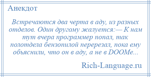 
    Встречаются два черта в аду, из разных отделов. Один другому жалуется:— К нам тут вчера программер попал, так полотдела бензопилой перерезал, пока ему объяснили, что он в аду, а не в DOOMе...