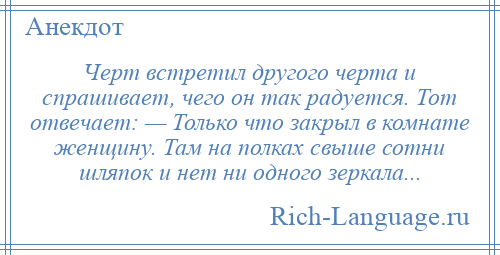 
    Черт встретил другого черта и спрашивает, чего он так радуется. Тот отвечает: — Только что закрыл в комнате женщину. Там на полках свыше сотни шляпок и нет ни одного зеркала...