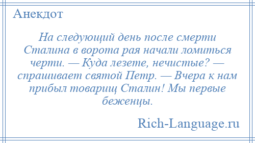 
    На следующий день после смерти Сталина в ворота рая начали ломиться черти. — Куда лезете, нечистые? — спрашивает святой Петр. — Вчера к нам прибыл товарищ Сталин! Мы первые беженцы.