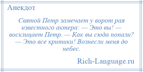 
    Святой Петр замечает у ворот рая известного актера: — Это вы! — восклицает Петр. — Как вы сюда попали? — Это все критики! Вознесли меня до небес.