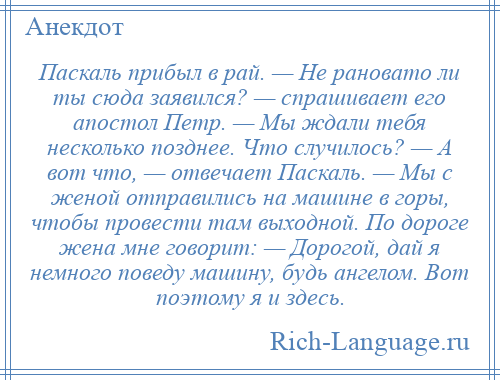 
    Паскаль прибыл в рай. — Не рановато ли ты сюда заявился? — спрашивает его апостол Петр. — Мы ждали тебя несколько позднее. Что случилось? — А вот что, — отвечает Паскаль. — Мы с женой отправились на машине в горы, чтобы провести там выходной. По дороге жена мне говорит: — Дорогой, дай я немного поведу машину, будь ангелом. Вот поэтому я и здесь.