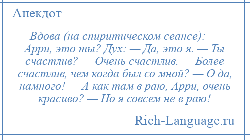 
    Вдова (на спиритическом сеансе): — Арри, это ты? Дух: — Да, это я. — Ты счастлив? — Очень счастлив. — Более счастлив, чем когда был со мной? — О да, намного! — А как там в раю, Арри, очень красиво? — Но я совсем не в раю!