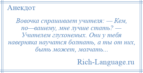 
    Вовочка спрашивает учителя: — Кем, по—вашему, мне лучше стать? — Учителем глухонемых. Они у тебя наверняка научатся болтать, а ты от них, быть может, молчать...