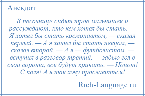 
    В песочнице сидят трое мальчишек и рассуждают, кто кем хотел бы стать. — Я хотел бы стать космонавтом, — сказал первый. — А я хотел бы стать певцом, — сказал второй. — А я — футболистом, — вступил в разговор третий, — забью гол в свои ворота, все будут кричать: — Идиот! С поля! А я так хочу прославиться!
