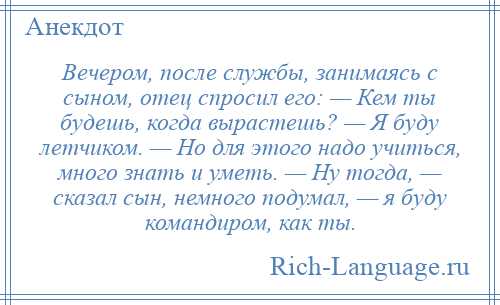
    Вечером, после службы, занимаясь с сыном, отец спросил его: — Кем ты будешь, когда вырастешь? — Я буду летчиком. — Но для этого надо учиться, много знать и уметь. — Ну тогда, — сказал сын, немного подумал, — я буду командиром, как ты.