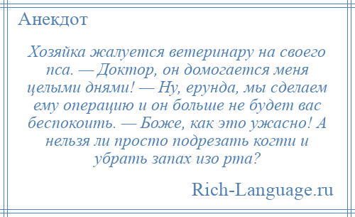 
    Хозяйка жалуется ветеринару на своего пса. — Доктор, он домогается меня целыми днями! — Ну, ерунда, мы сделаем ему операцию и он больше не будет вас беспокоить. — Боже, как это ужасно! А нельзя ли просто подрезать когти и убрать запах изо рта?