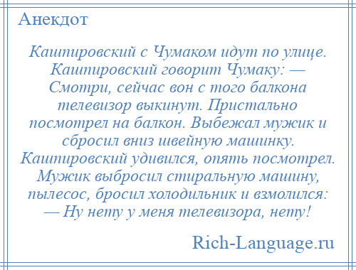 
    Кашпировский с Чумаком идут по улице. Кашпировский говорит Чумаку: — Смотри, сейчас вон с того балкона телевизор выкинут. Пристально посмотрел на балкон. Выбежал мужик и сбросил вниз швейную машинку. Кашпировский удивился, опять посмотрел. Мужик выбросил стиральную машину, пылесос, бросил холодильник и взмолился: — Ну нету у меня телевизора, нету!