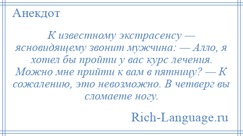 
    К известному экстрасенсу — ясновидящему звонит мужчина: — Алло, я хотел бы пройти у вас курс лечения. Можно мне прийти к вам в пятницу? — К сожалению, это невозможно. В четверг вы сломаете ногу.