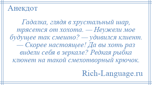 
    Гадалка, глядя в хрустальный шар, трясется от хохота. — Неужели мое будущее так смешно? — удивился клиент. — Скорее настоящее! Да вы хоть раз видели себя в зеркале? Редкая рыбка клюнет на такой смехотворный крючок.