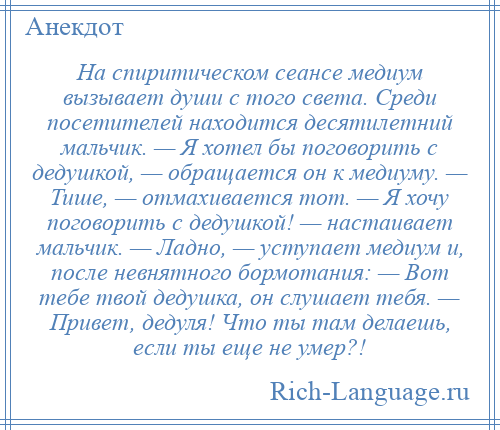 
    На спиритическом сеансе медиум вызывает души с того света. Среди посетителей находится десятилетний мальчик. — Я хотел бы поговорить с дедушкой, — обращается он к медиуму. — Тише, — отмахивается тот. — Я хочу поговорить с дедушкой! — настаивает мальчик. — Ладно, — уступает медиум и, после невнятного бормотания: — Вот тебе твой дедушка, он слушает тебя. — Привет, дедуля! Что ты там делаешь, если ты еще не умер?!