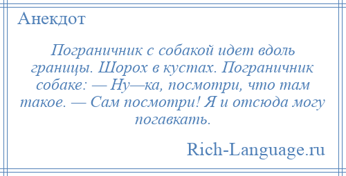 
    Пограничник с собакой идет вдоль границы. Шорох в кустах. Пограничник собаке: — Ну—ка, посмотри, что там такое. — Сам посмотри! Я и отсюда могу погавкать.