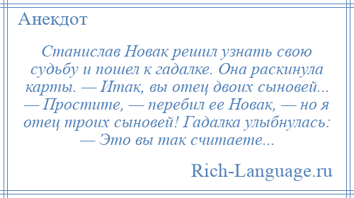
    Станислав Новак решил узнать свою судьбу и пошел к гадалке. Она раскинула карты. — Итак, вы отец двоих сыновей... — Простите, — перебил ее Новак, — но я отец троих сыновей! Гадалка улыбнулась: — Это вы так считаете...