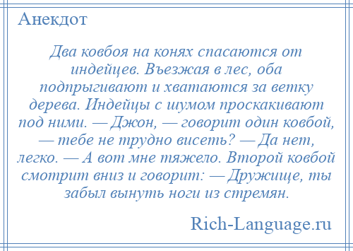 
    Два ковбоя на конях спасаются от индейцев. Въезжая в лес, оба подпрыгивают и хватаются за ветку дерева. Индейцы с шумом проскакивают под ними. — Джон, — говорит один ковбой, — тебе не трудно висеть? — Да нет, легко. — А вот мне тяжело. Второй ковбой смотрит вниз и говорит: — Дружище, ты забыл вынуть ноги из стремян.