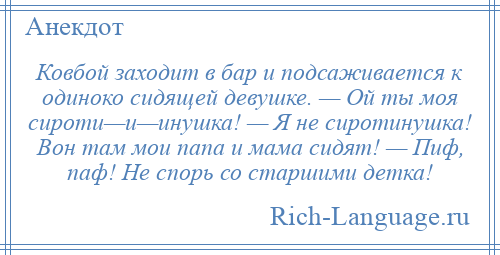 
    Ковбой заходит в бар и подсаживается к одиноко сидящей девушке. — Ой ты моя сироти—и—инушка! — Я не сиротинушка! Вон там мои папа и мама сидят! — Пиф, паф! Не спорь со старшими детка!