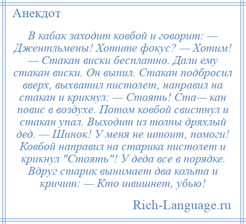 
    В кабак заходит ковбой и говорит: — Джентльмены! Хотите фокус? — Хотим! — Стакан виски бесплатно. Дали ему стакан виски. Он выпил. Стакан подбросил вверх, выхватил пистолет, направил на стакан и крикнул: — Стоять! Ста— кан повис в воздухе. Потом ковбой свистнул и стакан упал. Выходит из толпы дряхлый дед. — Шинок! У меня не штоит, помоги! Ковбой направил на старика пистолет и крикнул Стоять ! У деда все в порядке. Вдруг старик вынимает два кольта и кричит: — Кто швишнет, убью!