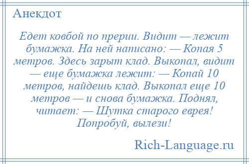 
    Едет ковбой по прерии. Видит — лежит бумажка. На ней написано: — Копая 5 метров. Здесь зарыт клад. Выкопал, видит — еще бумажка лежит: — Копай 10 метров, найдешь клад. Выкопал еще 10 метров — и снова бумажка. Поднял, читает: — Шутка старого еврея! Попробуй, вылези!