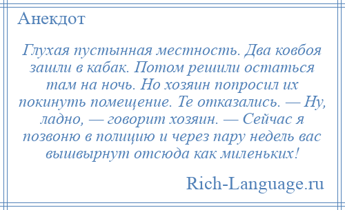 
    Глухая пустынная местность. Два ковбоя зашли в кабак. Потом решили остаться там на ночь. Но хозяин попросил их покинуть помещение. Те отказались. — Ну, ладно, — говорит хозяин. — Сейчас я позвоню в полицию и через пару недель вас вышвырнут отсюда как миленьких!