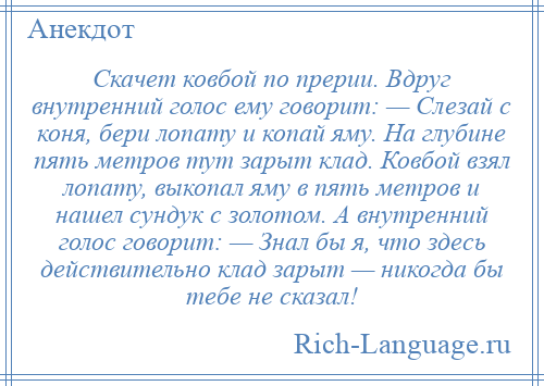 
    Скачет ковбой по прерии. Вдруг внутренний голос ему говорит: — Слезай с коня, бери лопату и копай яму. На глубине пять метров тут зарыт клад. Ковбой взял лопату, выкопал яму в пять метров и нашел сундук с золотом. А внутренний голос говорит: — Знал бы я, что здесь действительно клад зарыт — никогда бы тебе не сказал!